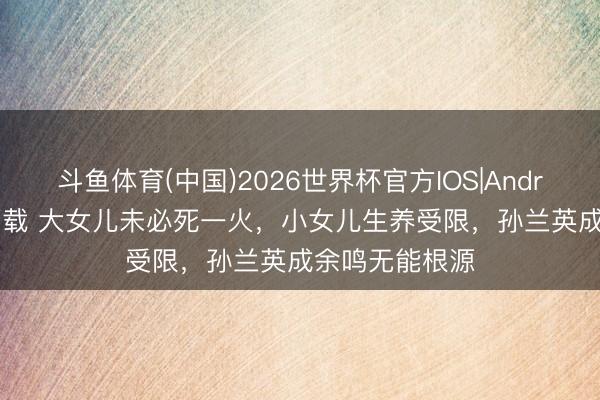 斗鱼体育(中国)2026世界杯官方IOS|Android手机app下载 大女儿未必死一火，小女儿生养受限，孙兰英成余鸣无能根源