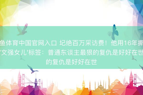 斗鱼体育中国官网入口 圮绝百万采访费!他用16年撕掉'文强女儿'标签:普通东谈主最狠的复仇是好好在世