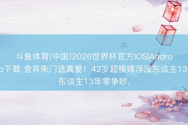 斗鱼体育(中国)2026世界杯官方IOS|Android手机app下载 舍弃朱门选真爱!42岁超模嫁浮浅东谈主13年零争吵,