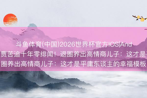 斗鱼体育(中国)2026世界杯官方IOS|Android手机app下载 被巨贾苦追十年零绯闻!退圈养出高情商儿子:这才是平庸东谈主的幸福模板