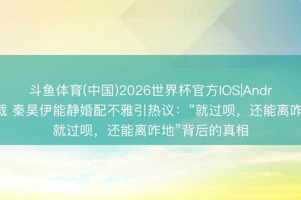 斗鱼体育(中国)2026世界杯官方IOS|Android手机app下载 秦昊伊能静婚配不雅引热议:“就过呗,还能离咋地”背后的真相