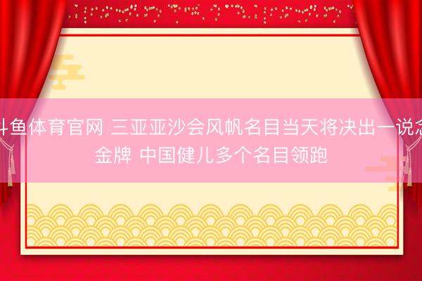 斗鱼体育官网 三亚亚沙会风帆名目当天将决出一说念金牌 中国健儿多个名目领跑