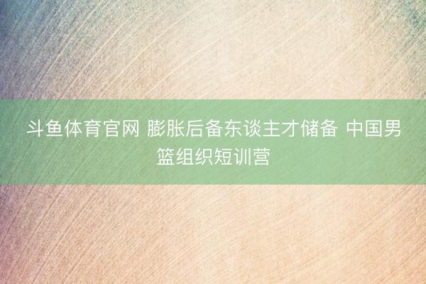 斗鱼体育官网 膨胀后备东谈主才储备 中国男篮组织短训营