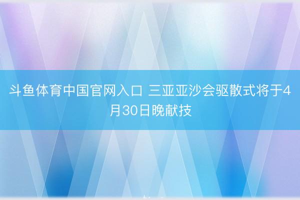 斗鱼体育中国官网入口 三亚亚沙会驱散式将于4月30日晚献技
