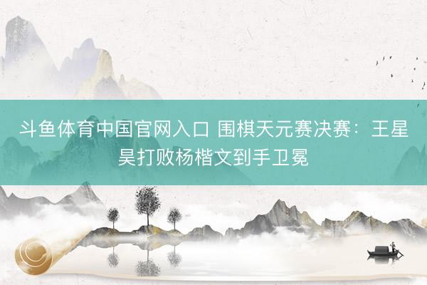 斗鱼体育中国官网入口 围棋天元赛决赛:王星昊打败杨楷文到手卫冕