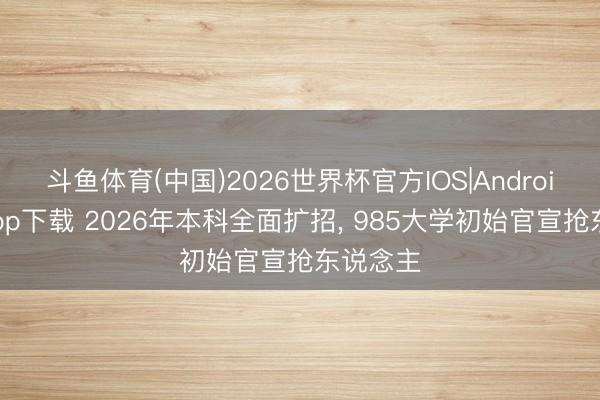 斗鱼体育(中国)2026世界杯官方IOS|Android手机app下载 2026年本科全面扩招, 985大学初始官宣抢东说念主