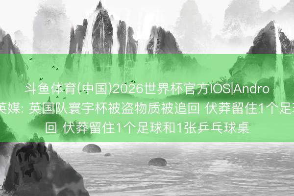 斗鱼体育(中国)2026世界杯官方IOS|Android手机app下载 英媒: 英国队寰宇杯被盗物质被追回 伏莽留住1个足球和1张乒乓球桌