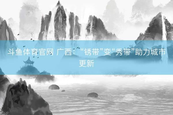 斗鱼体育官网 广西：“锈带”变“秀带”助力城市更新