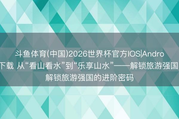 斗鱼体育(中国)2026世界杯官方IOS|Android手机app下载 从“看山看水”到“乐享山水”——解锁旅游强国的进阶密码