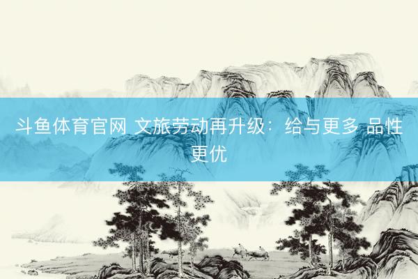 斗鱼体育官网 文旅劳动再升级:给与更多 品性更优