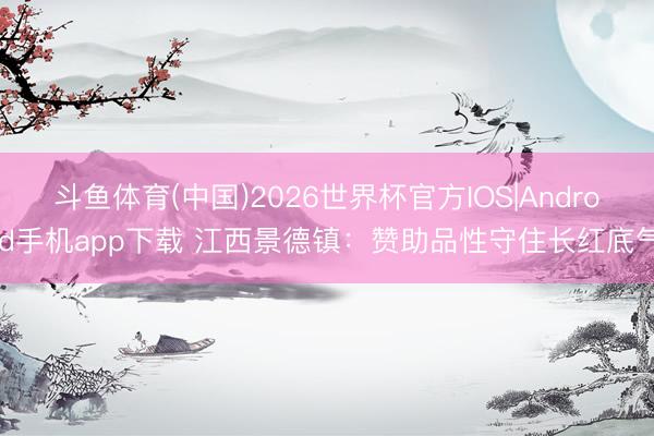 斗鱼体育(中国)2026世界杯官方IOS|Android手机app下载 江西景德镇:赞助品性守住长红底气