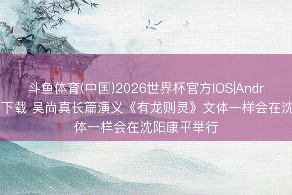 斗鱼体育(中国)2026世界杯官方IOS|Android手机app下载 吴尚真长篇演义《有龙则灵》文体一样会在沈阳康平举行