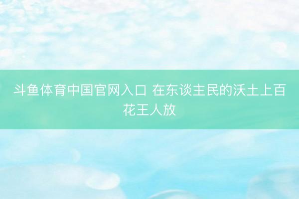 斗鱼体育中国官网入口 在东谈主民的沃土上百花王人放