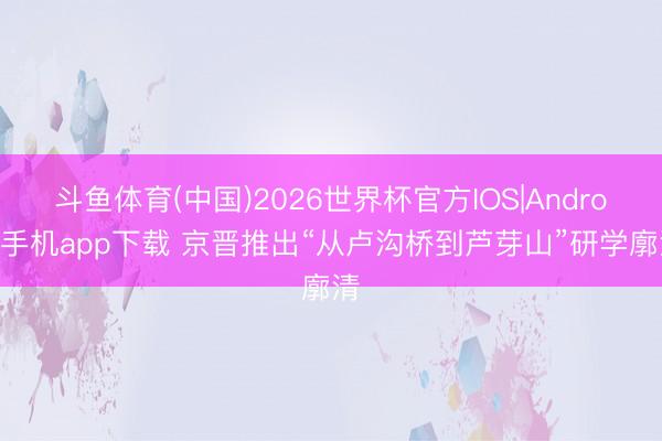 斗鱼体育(中国)2026世界杯官方IOS|Android手机app下载 京晋推出“从卢沟桥到芦芽山”研学廓清