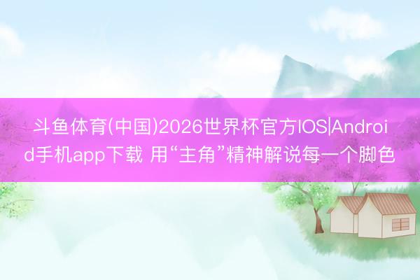 斗鱼体育(中国)2026世界杯官方IOS|Android手机app下载 用“主角”精神解说每一个脚色