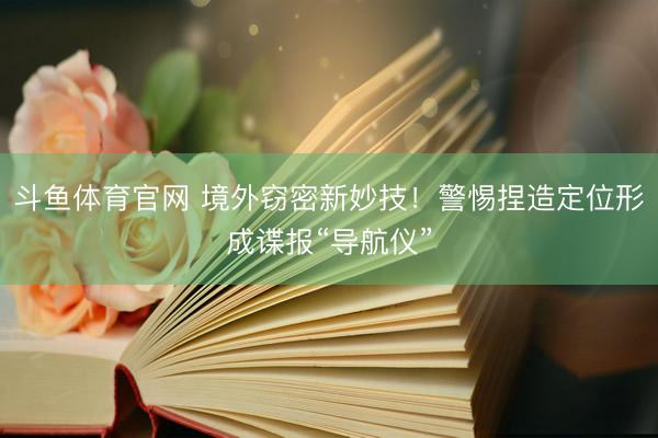斗鱼体育官网 境外窃密新妙技!警惕捏造定位形成谍报“导航仪”