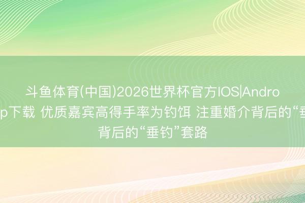 斗鱼体育(中国)2026世界杯官方IOS|Android手机app下载 优质嘉宾高得手率为钓饵 注重婚介背后的“垂钓”套路
