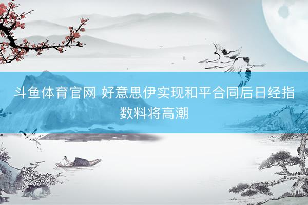斗鱼体育官网 好意思伊实现和平合同后日经指数料将高潮