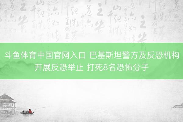 斗鱼体育中国官网入口 巴基斯坦警方及反恐机构开展反恐举止 打死8名恐怖分子