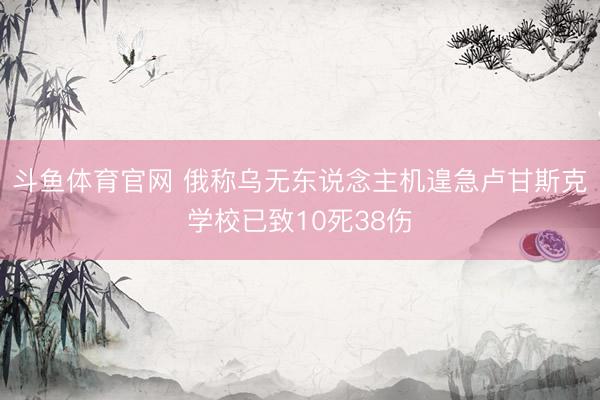 斗鱼体育官网 俄称乌无东说念主机遑急卢甘斯克学校已致10死38伤