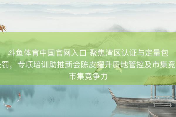 斗鱼体育中国官网入口 聚焦湾区认证与定量包装处罚,专项培训助推新会陈皮擢升质地管控及市集竞争力