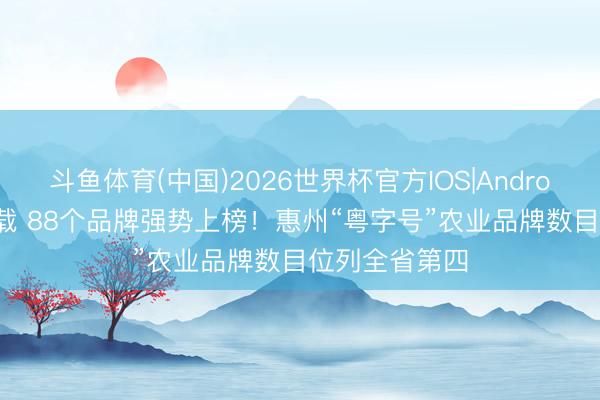 斗鱼体育(中国)2026世界杯官方IOS|Android手机app下载 88个品牌强势上榜!惠州“粤字号”农业品牌数目位列全省第四