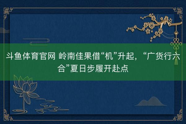 斗鱼体育官网 岭南佳果借“机”升起,“广货行六合”夏日步履开赴点