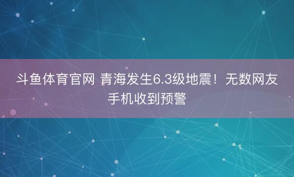 斗鱼体育官网 青海发生6.3级地震！无数网友手机收到预警