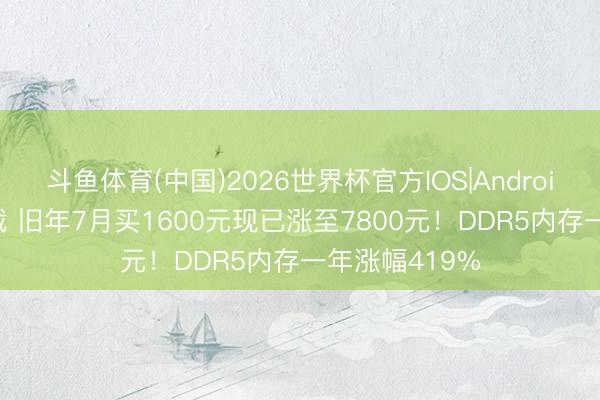 斗鱼体育(中国)2026世界杯官方IOS|Android手机app下载 旧年7月买1600元现已涨至7800元!DDR5内存一年涨幅419%