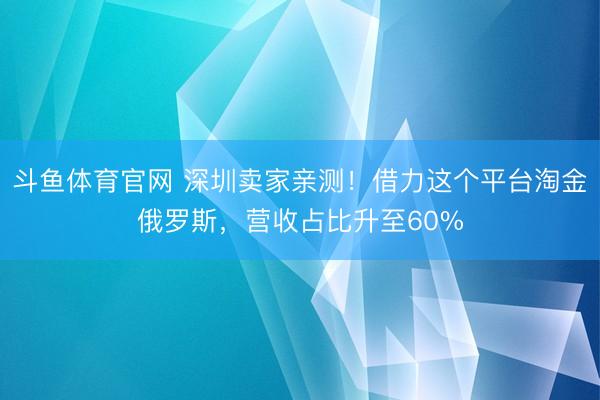 斗鱼体育官网 深圳卖家亲测！借力这个平台淘金俄罗斯，营收占比升至60%