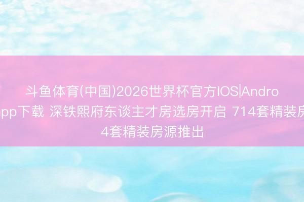 斗鱼体育(中国)2026世界杯官方IOS|Android手机app下载 深铁熙府东谈主才房选房开启 714套精装房源推出