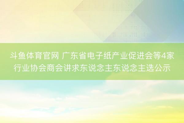 斗鱼体育官网 广东省电子纸产业促进会等4家行业协会商会讲求东说念主东说念主选公示