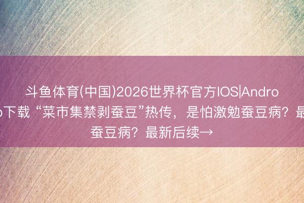 斗鱼体育(中国)2026世界杯官方IOS|Android手机app下载 “菜市集禁剥蚕豆”热传,是怕激勉蚕豆病?最新后续→