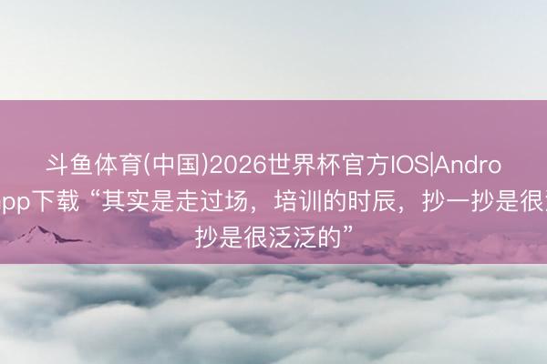 斗鱼体育(中国)2026世界杯官方IOS|Android手机app下载 “其实是走过场,培训的时辰,抄一抄是很泛泛的”