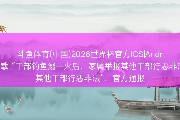 斗鱼体育(中国)2026世界杯官方IOS|Android手机app下载 “干部钓鱼溺一火后,家属举报其他干部行恶非法”,官方通报