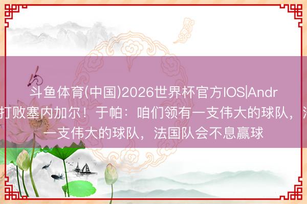 斗鱼体育(中国)2026世界杯官方IOS|Android手机app下载 打败塞内加尔!于帕:咱们领有一支伟大的球队,法国队会不息赢球