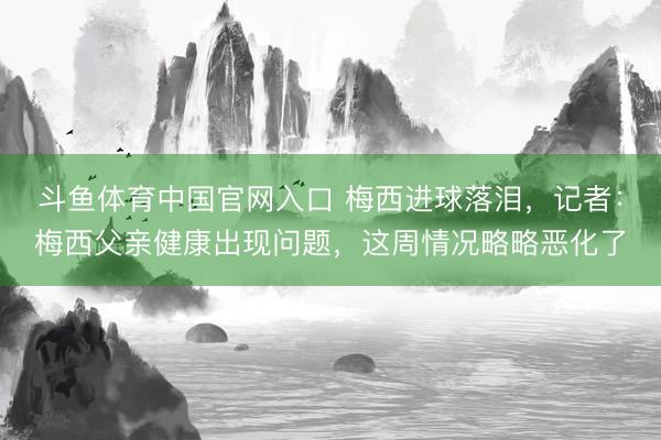 斗鱼体育中国官网入口 梅西进球落泪,记者:梅西父亲健康出现问题,这周情况略略恶化了