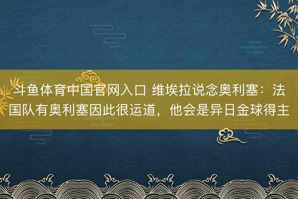 斗鱼体育中国官网入口 维埃拉说念奥利塞:法国队有奥利塞因此很运道,他会是异日金球得主