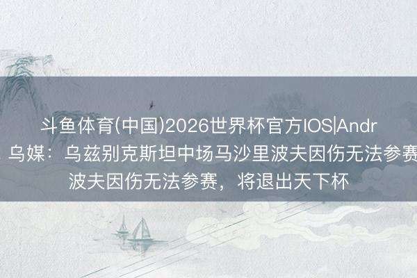 斗鱼体育(中国)2026世界杯官方IOS|Android手机app下载 乌媒:乌兹别克斯坦中场马沙里波夫因伤无法参赛,将退出天下杯