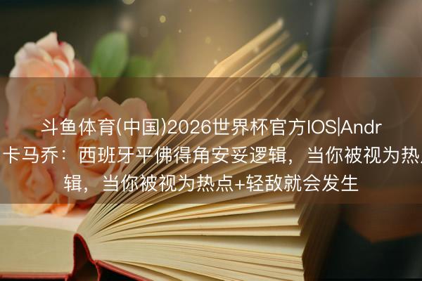 斗鱼体育(中国)2026世界杯官方IOS|Android手机app下载 卡马乔:西班牙平佛得角安妥逻辑,当你被视为热点+轻敌就会发生