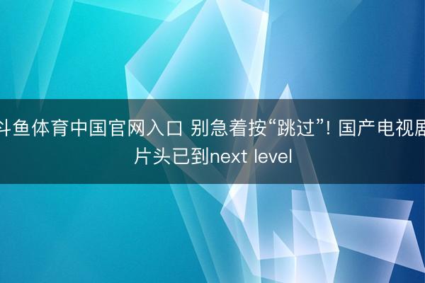 斗鱼体育中国官网入口 别急着按“跳过”! 国产电视剧片头已到next level