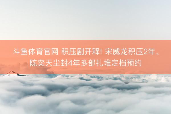 斗鱼体育官网 积压剧开释! 宋威龙积压2年、陈奕天尘封4年多部扎堆定档预约
