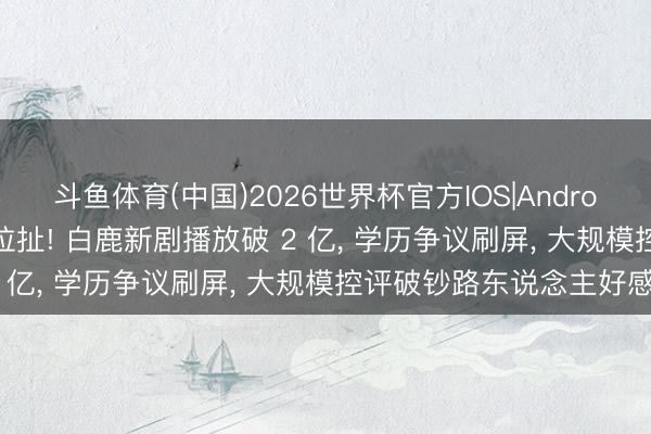 斗鱼体育(中国)2026世界杯官方IOS|Android手机app下载 南北极拉扯! 白鹿新剧播放破 2 亿, 学历争议刷屏, 大规模控评破钞路东说念主好感