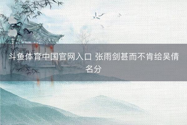 斗鱼体育中国官网入口 张雨剑甚而不肯给吴倩名分