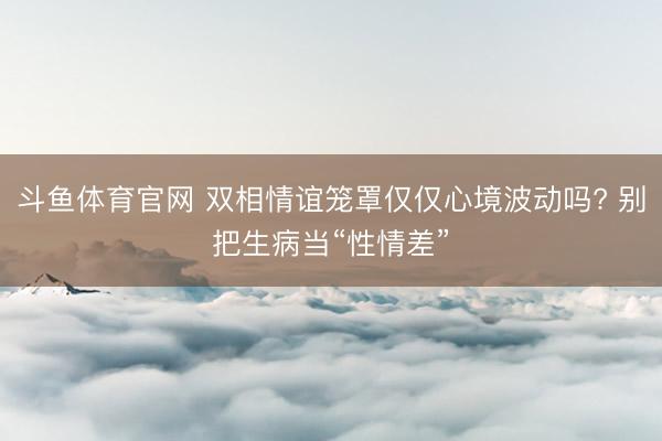 斗鱼体育官网 双相情谊笼罩仅仅心境波动吗? 别把生病当“性情差”