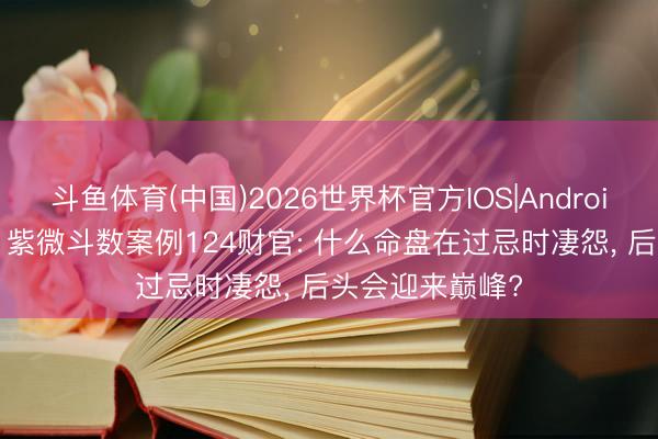 斗鱼体育(中国)2026世界杯官方IOS|Android手机app下载 紫微斗数案例124财官: 什么命盘在过忌时凄怨, 后头会迎来巅峰?