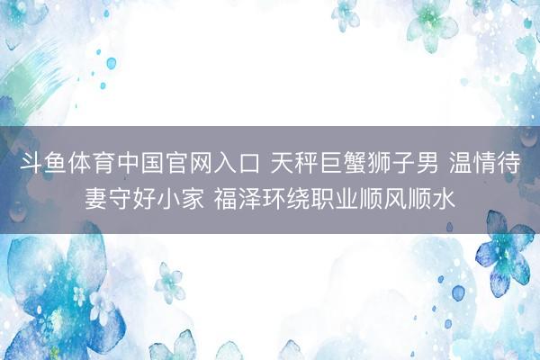 斗鱼体育中国官网入口 天秤巨蟹狮子男 温情待妻守好小家 福泽环绕职业顺风顺水