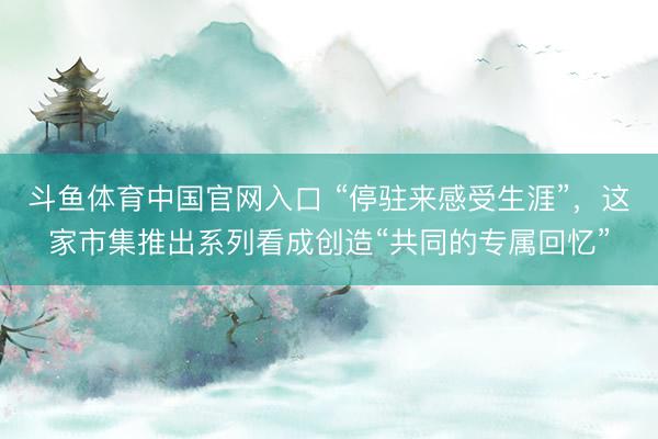 斗鱼体育中国官网入口 “停驻来感受生涯”,这家市集推出系列看成创造“共同的专属回忆”