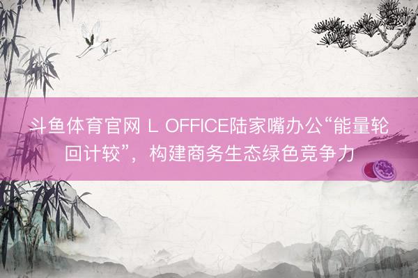 斗鱼体育官网 L OFFICE陆家嘴办公“能量轮回计较”,构建商务生态绿色竞争力