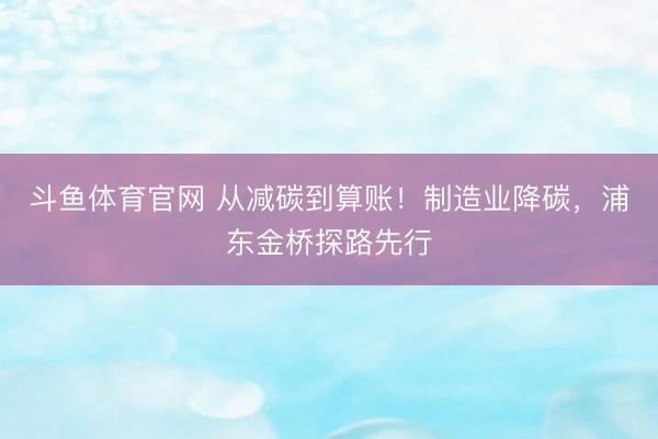 斗鱼体育官网 从减碳到算账!制造业降碳,浦东金桥探路先行